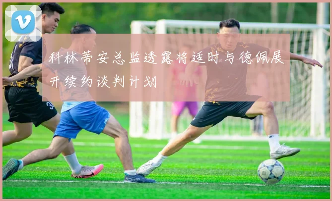 科林蒂安总监透露将适时与德佩展开续约谈判计划