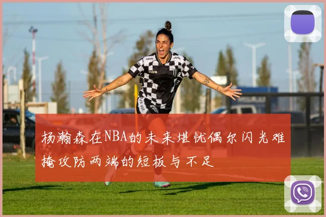 杨瀚森在NBA的未来堪忧偶尔闪光难掩攻防两端的短板与不足
