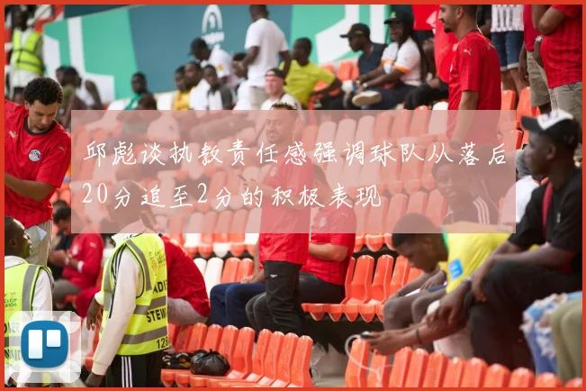邱彪谈执教责任感强调球队从落后20分追至2分的积极表现