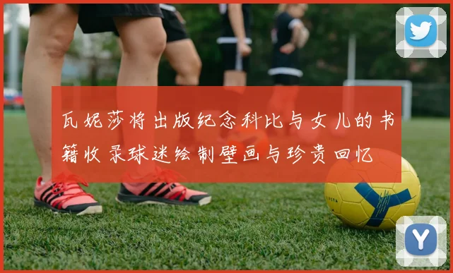 瓦妮莎将出版纪念科比与女儿的书籍收录球迷绘制壁画与珍贵回忆