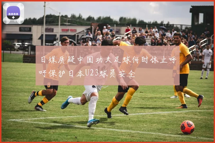 日媒质疑中国功夫足球何时休止呼吁保护日本U23球员安全