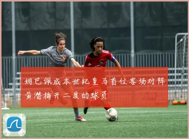 姆巴佩成本世纪皇马首位客场对阵黄潜梅开二度的球员