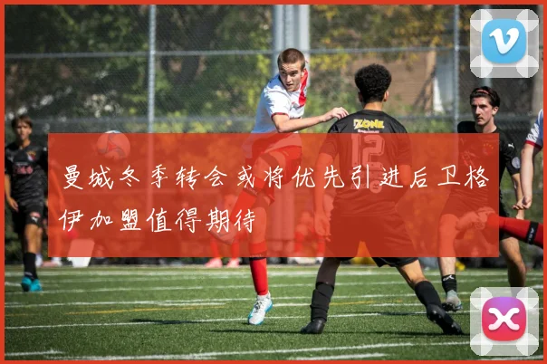 曼城冬季转会或将优先引进后卫格伊加盟值得期待