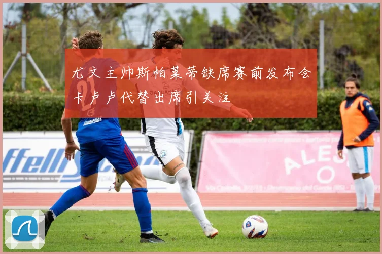 尤文主帅斯帕莱蒂缺席赛前发布会卡卢卢代替出席引关注