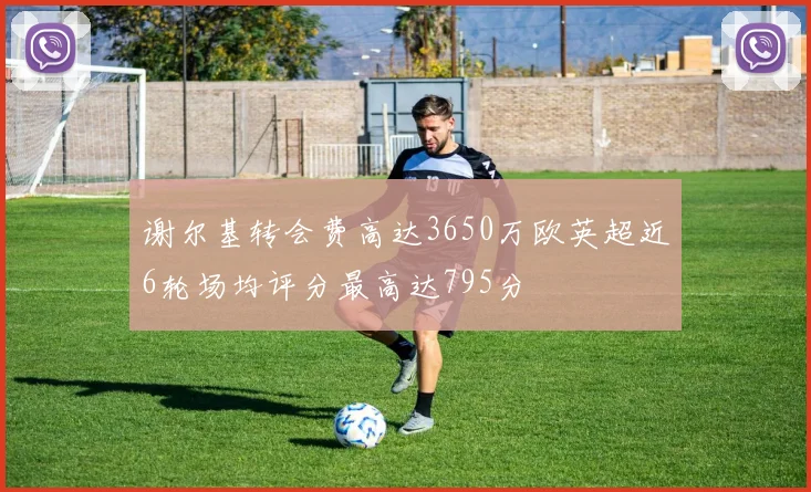 谢尔基转会费高达3650万欧英超近6轮场均评分最高达795分