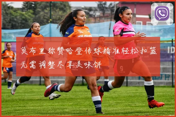 莫布里称赞哈登传球精准轻松扣篮无需调整尽享美味饼