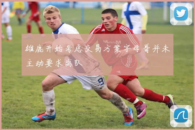 雄鹿开始考虑交易方案字母哥并未主动要求离队
