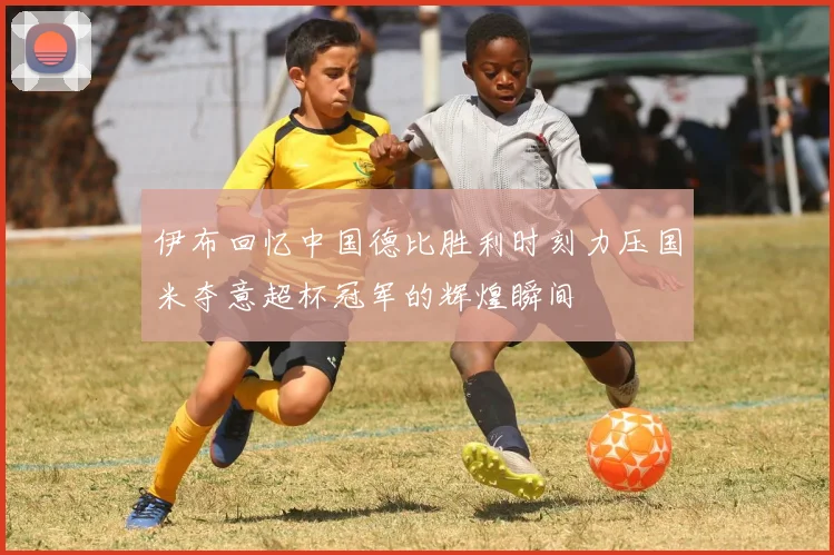 伊布回忆中国德比胜利时刻力压国米夺意超杯冠军的辉煌瞬间
