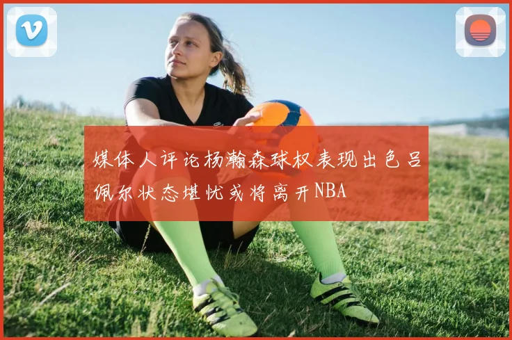 媒体人评论杨瀚森球权表现出色吕佩尔状态堪忧或将离开NBA