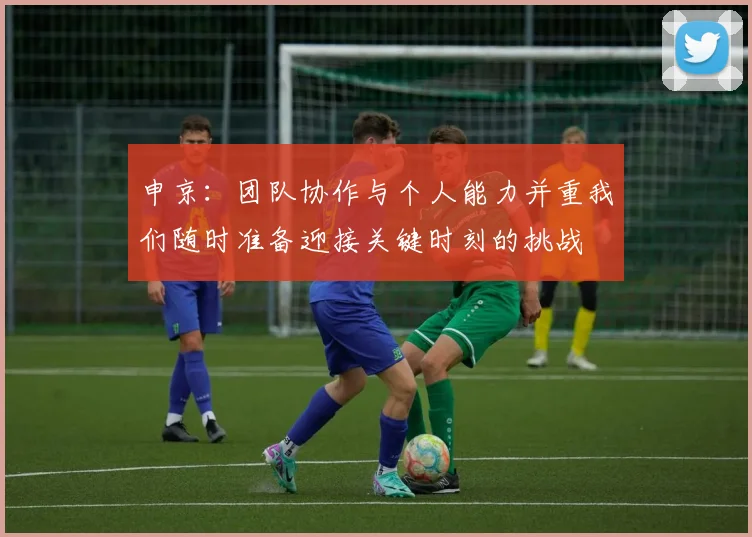申京：团队协作与个人能力并重我们随时准备迎接关键时刻的挑战