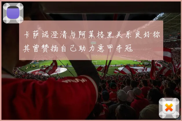 卡萨诺澄清与阿莱格里关系良好称其曾赞扬自己助力意甲夺冠