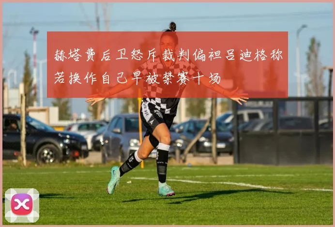 赫塔费后卫怒斥裁判偏袒吕迪格称若换作自己早被禁赛十场