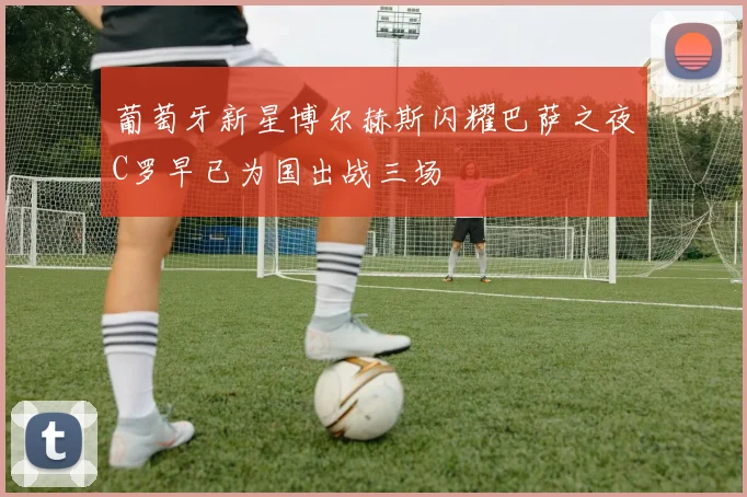 葡萄牙新星博尔赫斯闪耀巴萨之夜C罗早已为国出战三场