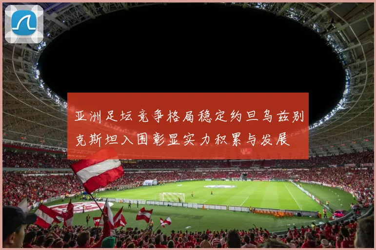 亚洲足坛竞争格局稳定约旦乌兹别克斯坦入围彰显实力积累与发展