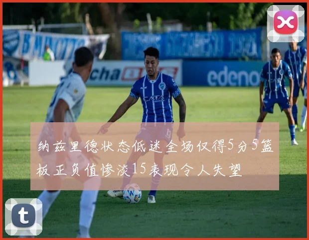 纳兹里德状态低迷全场仅得5分5篮板正负值惨淡15表现令人失望