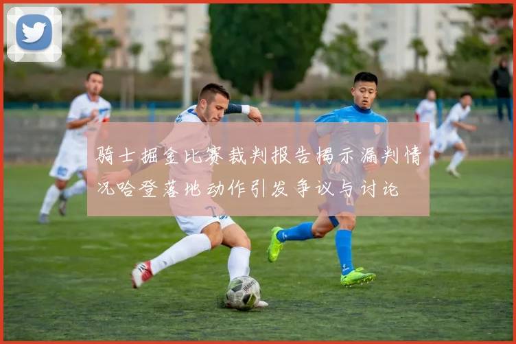 骑士掘金比赛裁判报告揭示漏判情况哈登落地动作引发争议与讨论