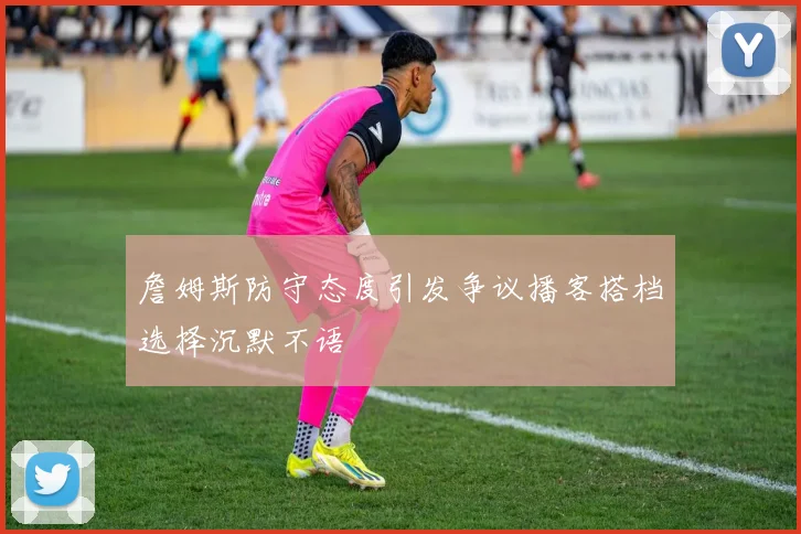 詹姆斯防守态度引发争议播客搭档选择沉默不语