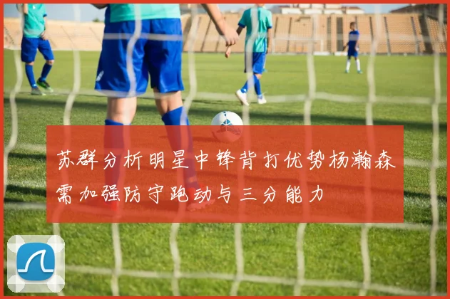 苏群分析明星中锋背打优势杨瀚森需加强防守跑动与三分能力