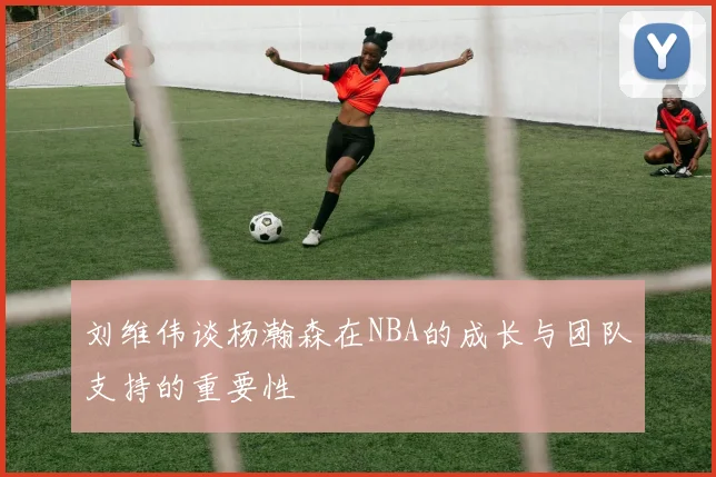 刘维伟谈杨瀚森在NBA的成长与团队支持的重要性