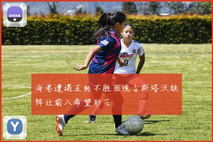 海港遭遇五轮不胜困境古斯塔沃缺阵让前八希望渺茫