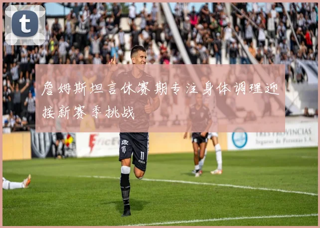 詹姆斯坦言休赛期专注身体调理迎接新赛季挑战
