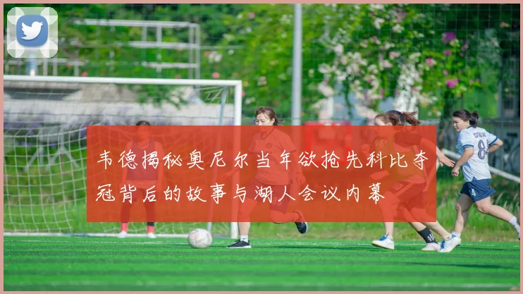 韦德揭秘奥尼尔当年欲抢先科比夺冠背后的故事与湖人会议内幕