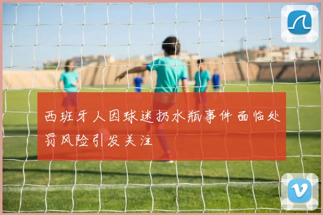 西班牙人因球迷扔水瓶事件面临处罚风险引发关注