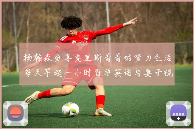 杨瀚森分享克里斯哥哥的努力生活每天早起一小时自学英语与妻子视频通话