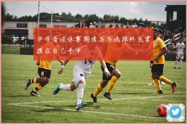 字母哥谈休赛期诱惑与选择终究掌握在自己手中