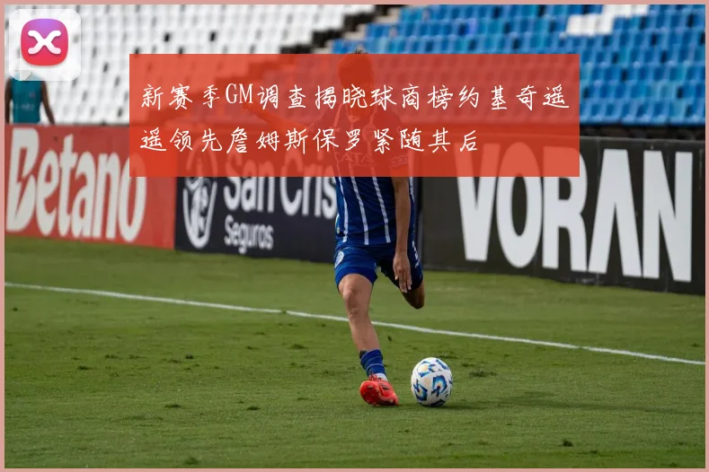 新赛季GM调查揭晓球商榜约基奇遥遥领先詹姆斯保罗紧随其后